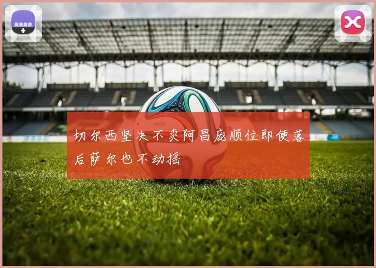 切尔西坚决不卖阿昌庞顺位即便落后萨尔也不动摇