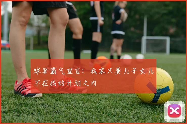 球爹霸气宣言：我家只要儿子女儿不在我的计划之内