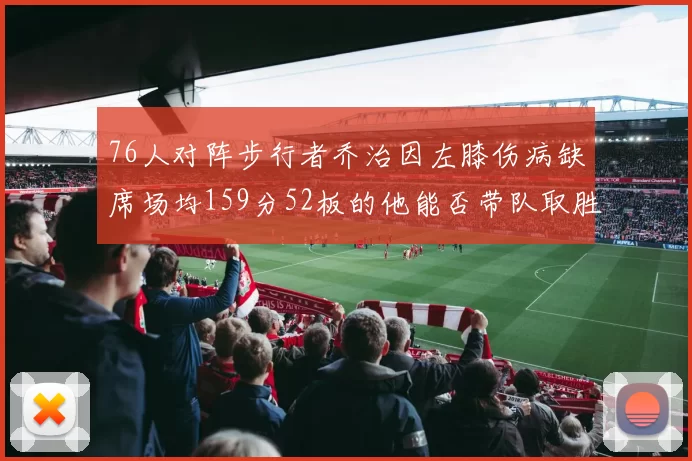 76人对阵步行者乔治因左膝伤病缺席场均159分52板的他能否带队取胜