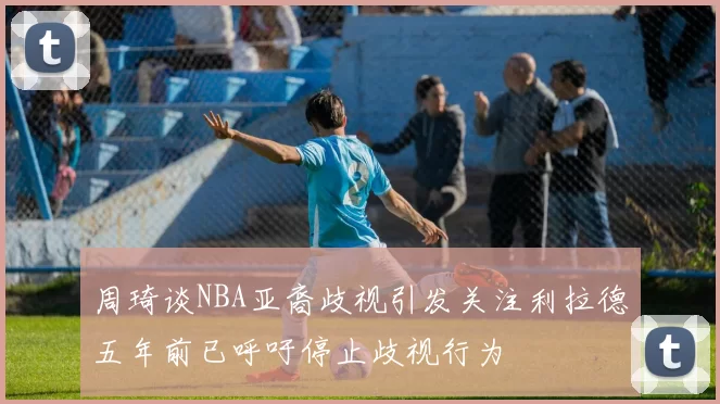 周琦谈NBA亚裔歧视引发关注利拉德五年前已呼吁停止歧视行为