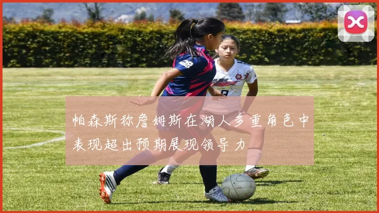 帕森斯称詹姆斯在湖人多重角色中表现超出预期展现领导力