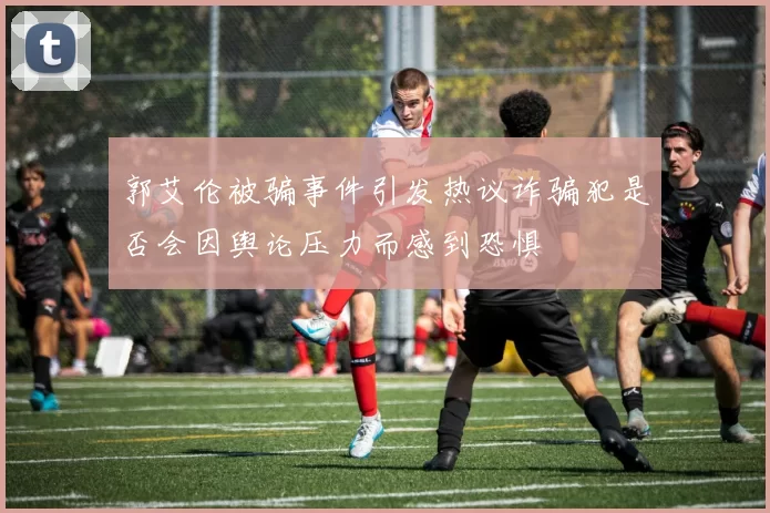 郭艾伦被骗事件引发热议诈骗犯是否会因舆论压力而感到恐惧