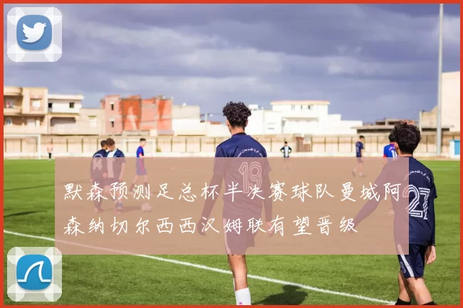 默森预测足总杯半决赛球队曼城阿森纳切尔西西汉姆联有望晋级