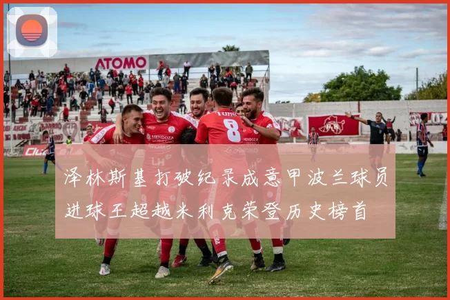 泽林斯基打破纪录成意甲波兰球员进球王超越米利克荣登历史榜首
