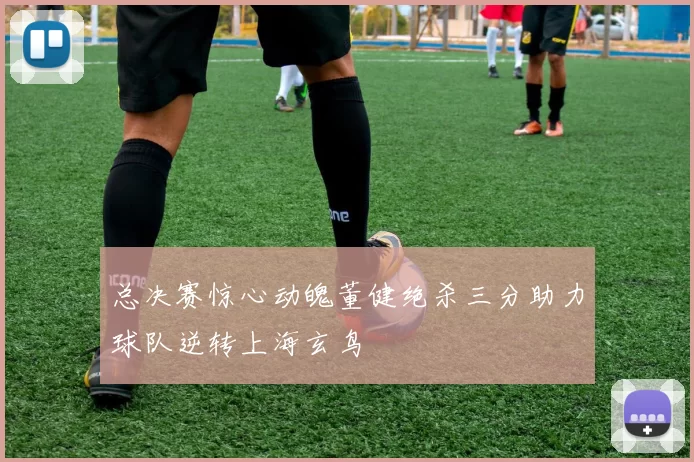 总决赛惊心动魄董健绝杀三分助力球队逆转上海玄鸟