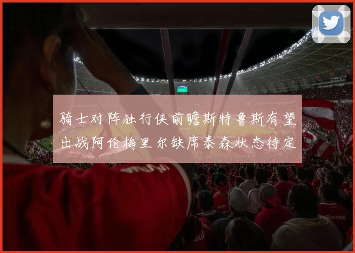 骑士对阵独行侠前瞻斯特鲁斯有望出战阿伦梅里尔缺席泰森状态待定