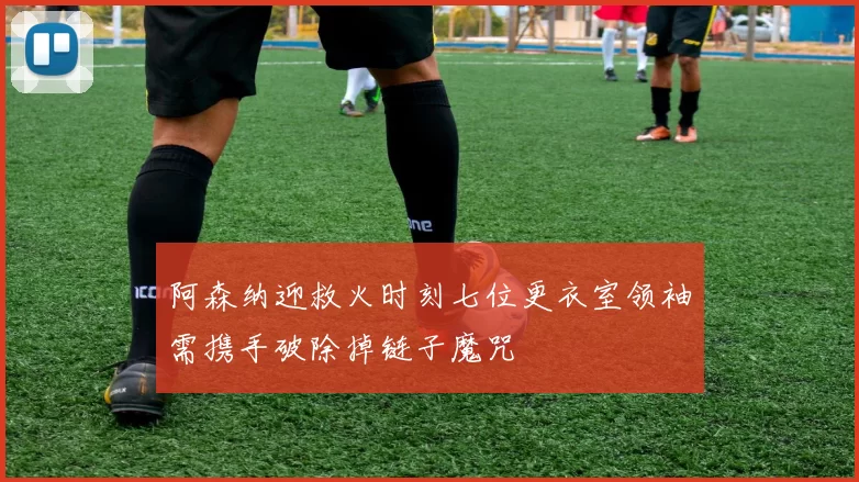 阿森纳迎救火时刻七位更衣室领袖需携手破除掉链子魔咒