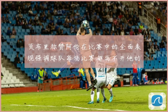 莫布里称赞阿伦在比赛中的全面表现强调球队每场比赛都离不开他的贡献