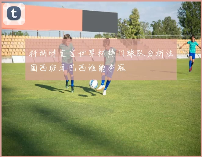 科纳特直言世界杯热门球队分析法国西班牙巴西谁能夺冠