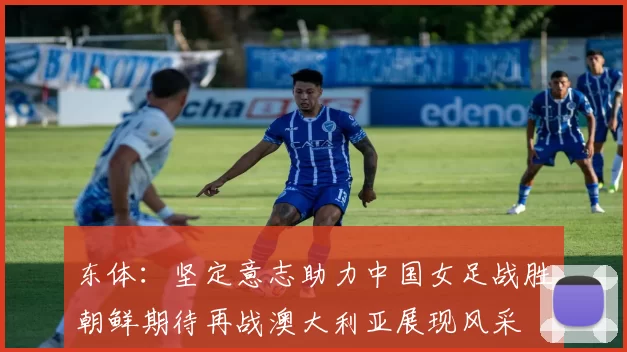 东体：坚定意志助力中国女足战胜朝鲜期待再战澳大利亚展现风采