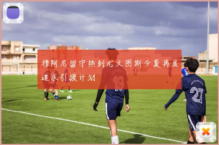 穆阿尼留守热刺尤文图斯今夏再度追求引援计划