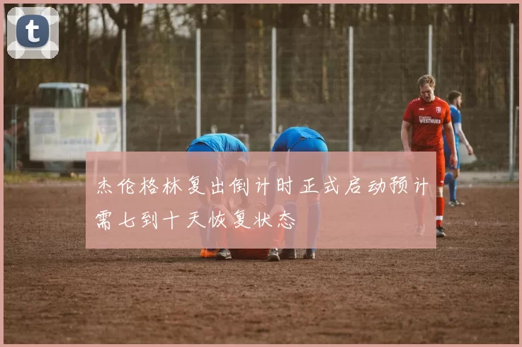 杰伦格林复出倒计时正式启动预计需七到十天恢复状态